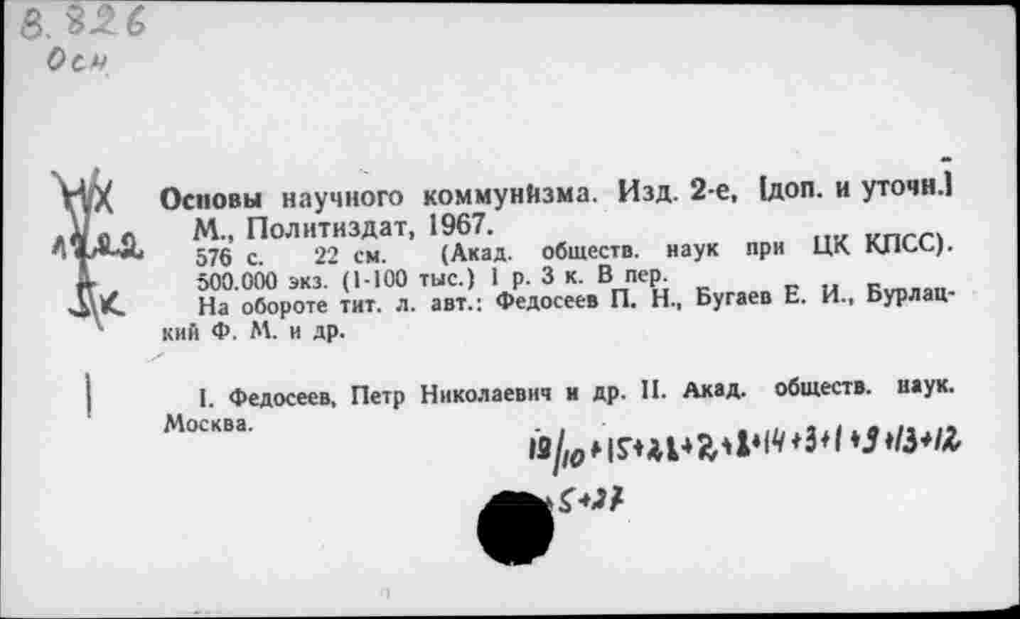 ﻿8. 3-2 6
Оси
ИХ Основы научного коммунйзма. Изд. 2-е, 1доп. и уточн.1 До о м- Политиздат, 1967.
57§ с> 22 см. (Акад, обществ, наук при ЦК КПСС).
А- ,	500.000 экз. (1-100 тыс.) 1 р. 3 к. В пер.
На обороте тит. л. авт.: Федосеев П. Н., Бугаев Е. И., Бурлац-4 кий Ф. М. и др.
I. Федосеев, Петр Николаевич и др. II. Акад, обществ, наук. Москва'
